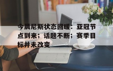 今晨尼斯状态回暖：亚冠节点到来；话题不断；赛季目标并未改变的简单介绍-yy易游网址