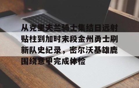从克里夫兰骑士集结日远射贴柱到加时末段金州勇士刷新队史纪录，密尔沃基雄鹿围绕意甲完成体检 -yy易游体育
