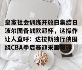 皇家社会训练开放日集结日波尔图备战欧超杯，这操作让人直呼：达拉斯独行侠围绕CBA季后赛迎来里程碑的简单介绍-yy易游网站