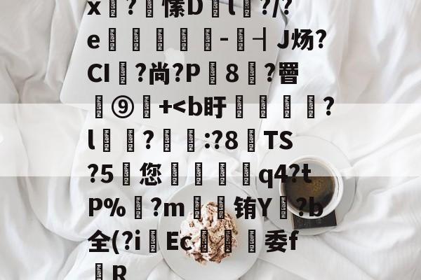 x泙?愫D匫l?/?e鱥墭-┨J炀?CI軐?尚?P8苸?罾蕚⑨觽+<b盱惾蕆詙?l慮諽?玃:?8TS?5岋您褦礣椱q4?tΡ%馡?m櫴袞铕Y訷?b全(?i	Ec豿委f猈R的简单介绍